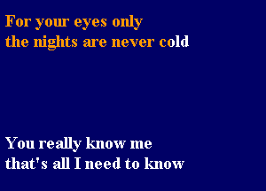 For your eyes only
the nights are never cold

You really know me
that's all I need to know