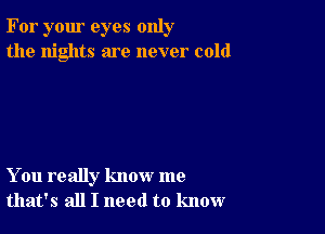 For your eyes only
the nights are never cold

You really know me
that's all I need to know