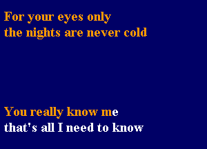 For your eyes only
the nights are never cold

You really know me
that's all I need to know