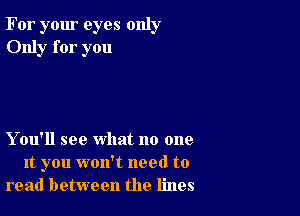 For your eyes only
Only for you

Y ou'll see what no one
It you won't need to
read between the lines