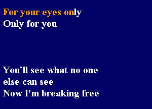 For your eyes only
Only for you

Y ou'll see what no one
else can see
Now I'm breaking free