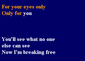 For your eyes only
Only for you

Y ou'll see what no one
else can see
Now I'm breaking free