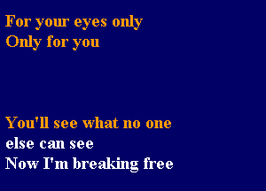 For your eyes only
Only for you

Y ou'll see what no one
else can see
Now I'm breaking free