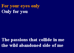 For your eyes only
Only for you

The passions that collide in me
the wild abandoned side of me