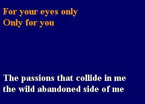 For your eyes only
Only for you

The passions that collide in me
the wild abandoned side of me