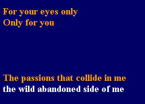 For your eyes only
Only for you

The passions that collide in me
the wild abandoned side of me