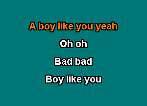 A boy like you yeah

Ohoh
Bad bad
Boy like you