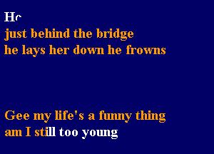 Hr
just behind the bridge
he lays her down he frowns

Gee my life's a funny thing
am I still too yomlg