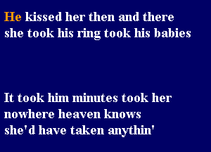 He kissed her then and there
she took his ring took his babies

It took him minutes took her
nowhere heaven knows
she'd have taken anythin'