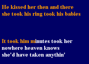 He kissed her then and there
she took his ring took his babies

It took him minutes took her
nowhere heaven knows
she'd have taken anythin'