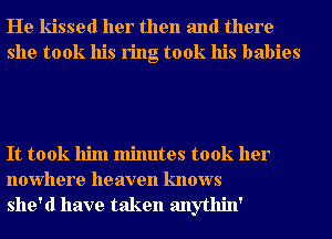 He kissed her then and there
she took his ring took his babies

It took him minutes took her
nowhere heaven knows
she'd have taken anythin'