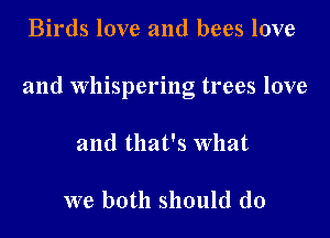 Birds love and bees love

and whispering trees love

and that's what

we both should do