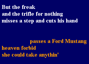 But the freak
and the trifle for nothing
misses a step and cuts his hand

passes a Ford Mustang
heaven forbid
she could take anythin'