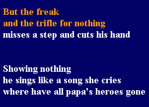 But the freak
and the trifle for nothing
misses a step and cuts his hand

Showing nothing
he sings like a song she cries
Where have all papa's heroes gone