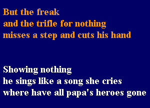 But the freak
and the trifle for nothing
misses a step and cuts his hand

Showing nothing
he sings like a song she cries
Where have all papa's heroes gone