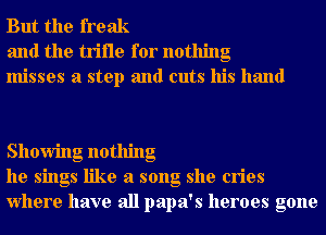 But the freak
and the trifle for nothing
misses a step and cuts his hand

Showing nothing
he sings like a song she cries
Where have all papa's heroes gone