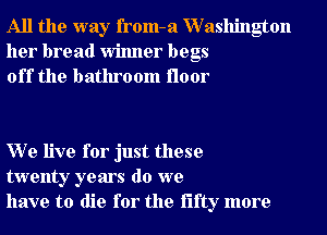 All the way from-a XVashington
her bread Winner begs
off the bathroom floor

W e live for just these
twenty years do we
have to die for the fifty more