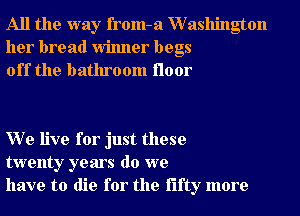 All the way from-a XVashington
her bread Winner begs
off the bathroom floor

W e live for just these
twenty years do we
have to die for the fifty more