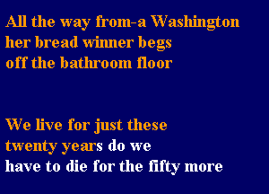 All the way from-a XVashington
her bread Winner begs
off the bathroom floor

W e live for just these
twenty years do we
have to die for the fifty more