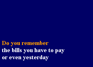 Do you remember
the bills you have to pay
or even yesterday