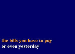 the bills you have to pay
or even yesterday