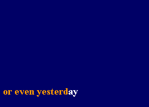 or even yesterday