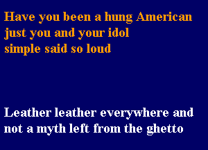 Have you been a hung American
just you and your idol
simple said so loud

Leather leather everywhere and
not a myth left from the ghetto