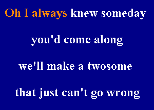 011 I always knew someday
you'd come along
we'll make a twosome

that just can't go wrong