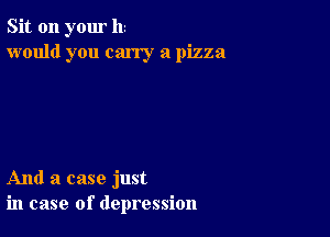 Sit on your hi
would you carry a pizza

And a case just
in case of depression