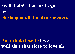 Well it ain't that far to g0
110
blushing at all the afro sheeners

Ain't that close to love
well ain't that close to love uh