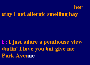 her
stay I get allergic smelling hay

I just adore a penthouse view
darlin' I love you but give me
Park Avenue