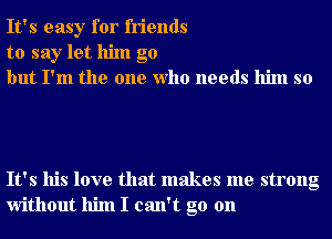 It's easy for friends
to say let him go
but I'm the one Who needs him so

It's his love that makes me strong
without him I can't go on