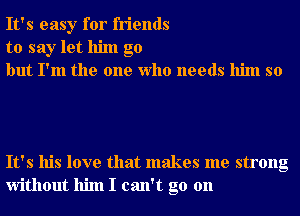 It's easy for friends
to say let him go
but I'm the one Who needs him so

It's his love that makes me strong
without him I can't go on