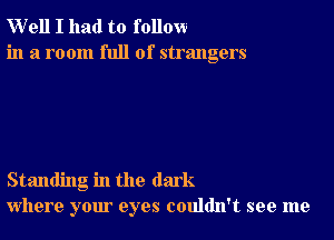 W'ell I had to follow
in a room full of strangers

Standing in the dark
where your eyes couldn't see me