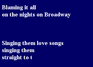 Blaming it all
on the nights on Broadway

Singing them love songs
singing them
straight to I