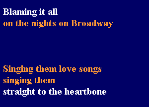 Blaming it all
on the nights on Broadway

Singing them love songs
singing them
straight to the heartbone