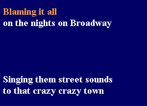 Blaming it all
on the nights on Broadway

Singing them street sounds
to that crazy crazy town