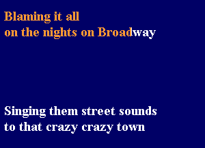 Blaming it all
on the nights on Broadway

Singing them street sounds
to that crazy crazy town