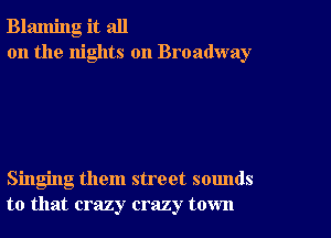 Blaming it all
on the nights on Broadway

Singing them street sounds
to that crazy crazy town