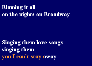 Blaming it all
on the nights on Broadway

Singing them love songs
singing them
you I can't stay away