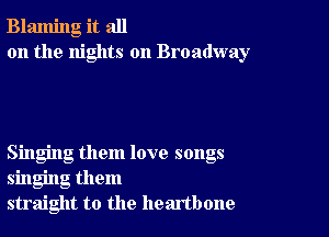 Blaming it all
on the nights on Broadway

Singing them love songs
singing them
straight to the heartbone