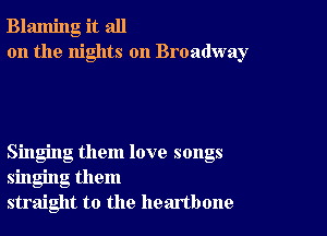 Blaming it all
on the nights on Broadway

Singing them love songs
singing them
straight to the heartbone