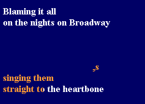 Blaming it all
on the nights on Broadway

,s
singing them
straight to the heartbone