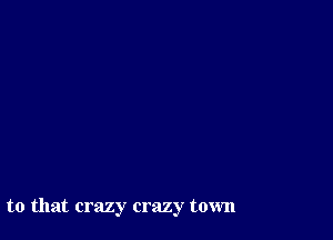 to that crazy crazy town