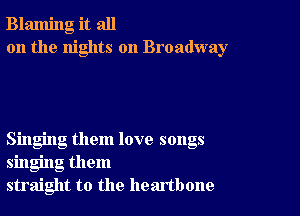 Blaming it all
on the nights on Broadway

Singing them love songs
singing them
straight to the heartbone