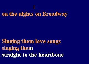 l
on the nights on Broadway

Singing them love songs
singing them
straight to the heartbone