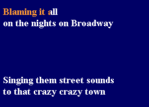 Blaming it all
on the nights on Broadway

Singing them street sounds
to that crazy crazy town