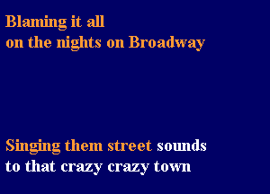 Blaming it all
on the nights on Broadway

Singing them street sounds
to that crazy crazy town