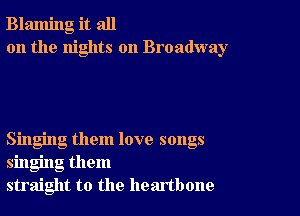 Blaming it all
on the nights on Broadway

Singing them love songs
singing them
straight to the heartbone