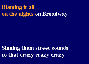 Blaming it all
on the nights on Broadway

Singing them street sounds
to that crazy crazy crazy